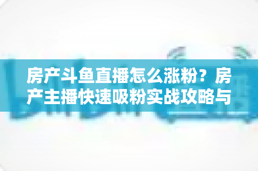 房产斗鱼直播怎么涨粉？房产主播快速吸粉实战攻略与运营技巧全解析