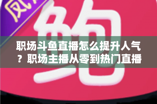 职场斗鱼直播怎么提升人气？职场主播从零到热门直播间的实战涨粉全攻略