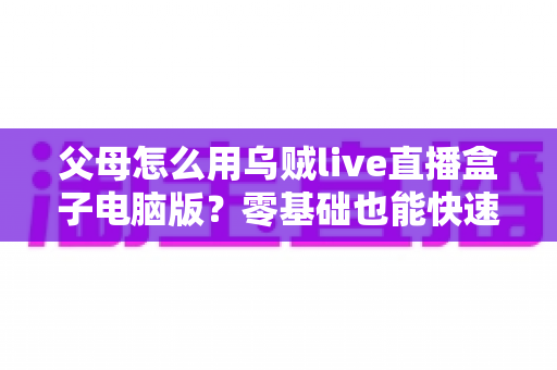 父母怎么用乌贼live直播盒子电脑版？零基础也能快速上手的完整教程与实用技巧