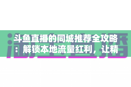 斗鱼直播的同城推荐全攻略：解锁本地流量红利，让精彩直播触手可及