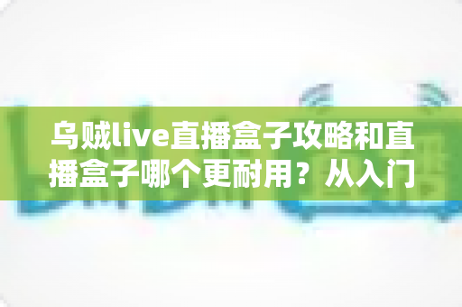 乌贼live直播盒子攻略和直播盒子哪个更耐用？从入门使用到选购保养的一站式指南