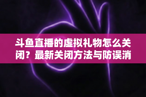 斗鱼直播的虚拟礼物怎么关闭?最新关闭方法与防误消费实用指南全解析 斗鱼直播的虚拟礼物怎么关闭?最新关闭方法与防误消费实用指南全解析