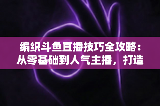 编织斗鱼直播技巧全攻略：从零基础到人气主播，打造温馨治愈系手工直播间的实用指南