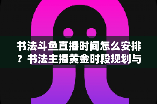 书法斗鱼直播时间怎么安排?书法主播黄金时段规划与人气提升全攻略 书法斗鱼直播时间怎么安排?书法主播黄金时段规划与人气提升全攻略