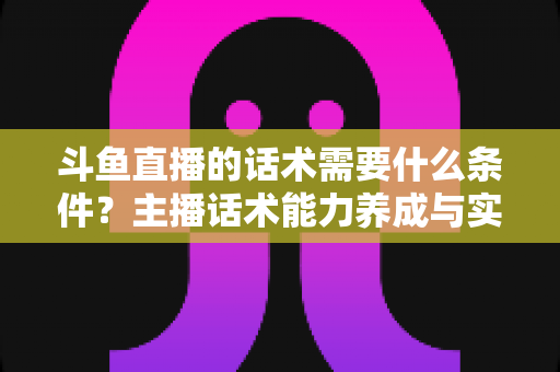 斗鱼直播的话术需要什么条件?主播话术能力养成与实战技巧全解析 斗鱼直播的话术需要什么条件?主播话术能力养成与实战技巧全解析