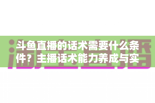 斗鱼直播的话术需要什么条件?主播话术能力养成与实战技巧全解析 斗鱼直播的话术需要什么条件?主播话术能力养成与实战技巧全解析