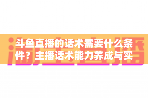 斗鱼直播的话术需要什么条件？主播话术能力养成与实战技巧全解析