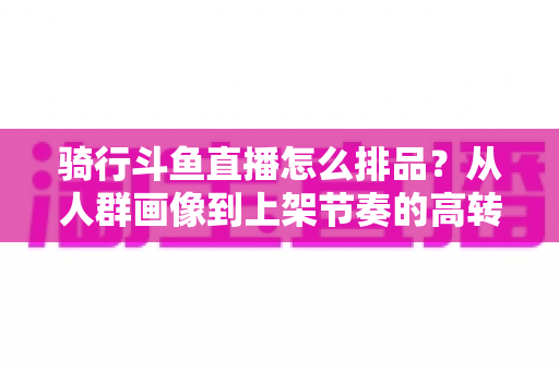 骑行斗鱼直播怎么排品？从人群画像到上架节奏的高转化实战全攻略