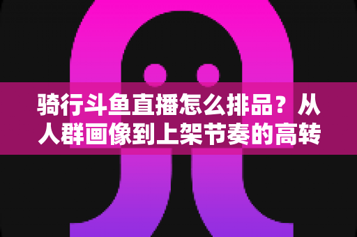 骑行斗鱼直播怎么排品？从人群画像到上架节奏的高转化实战全攻略