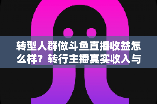 转型人群做斗鱼直播收益怎么样？转行主播真实收入与赚钱前景深度解析