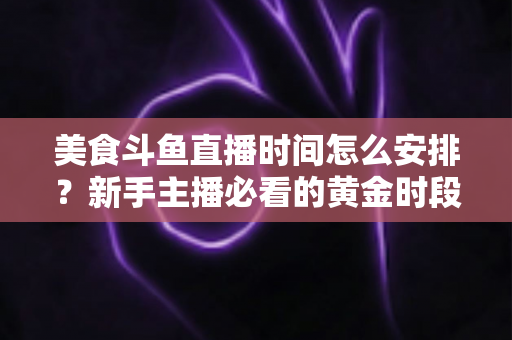 美食斗鱼直播时间怎么安排?新手主播必看的黄金时段规划全攻略 美食斗鱼直播时间怎么安排?新手主播必看的黄金时段规划全攻略
