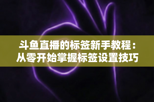 斗鱼直播的标签新手教程:从零开始掌握标签设置技巧,快速提升直播间人气与曝光率 斗鱼直播的标签新手教程:从零开始掌握标签设置技巧,快速提升直播间人气与曝光率