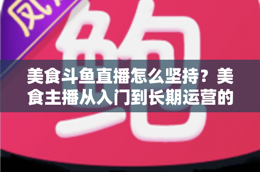 美食斗鱼直播怎么坚持？美食主播从入门到长期运营的实战心得全解析