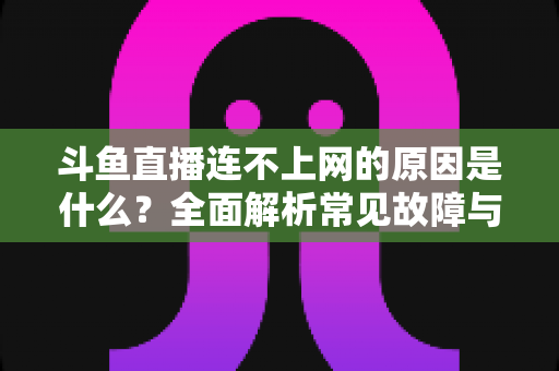 斗鱼直播连不上网的原因是什么？全面解析常见故障与实用解决方案指南
