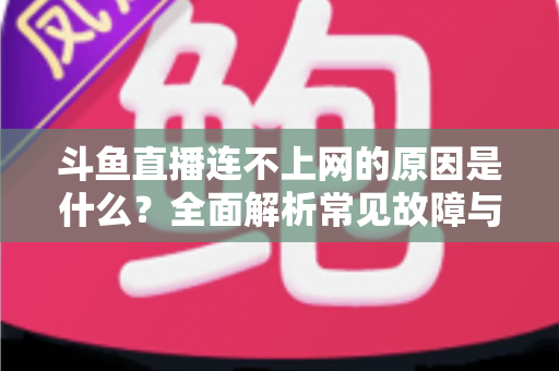 斗鱼直播连不上网的原因是什么？全面解析常见故障与实用解决方案指南