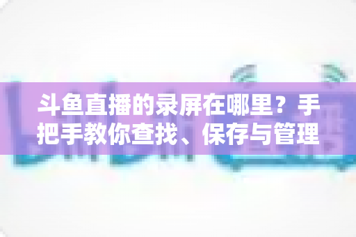 斗鱼直播的录屏在哪里?手把手教你查找、保存与管理直播录像的完整指南 斗鱼直播的录屏在哪里?手把手教你查找、保存与管理直播录像的完整指南