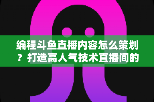编程斗鱼直播内容怎么策划？打造高人气技术直播间的完整实战指南
