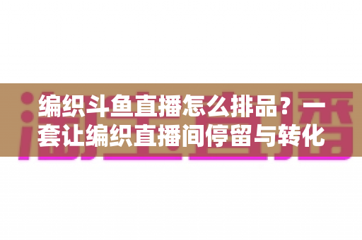 编织斗鱼直播怎么排品?一套让编织直播间停留与转化双提升的排品实战指南 编织斗鱼直播怎么排品?一套让编织直播间停留与转化双提升的排品实战指南