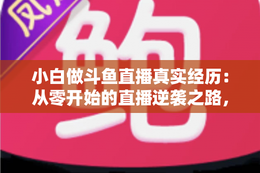 小白做斗鱼直播真实经历：从零开始的直播逆袭之路，新手必看的避坑指南与成长心得分享