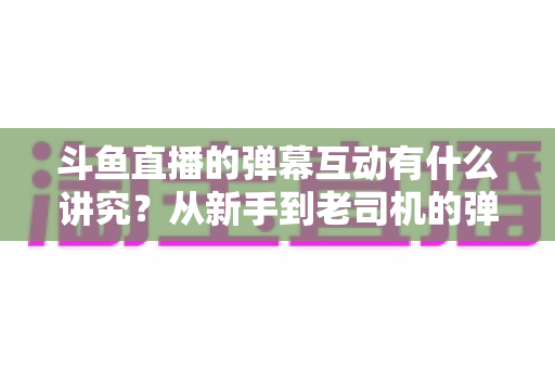斗鱼直播的弹幕互动有什么讲究?从新手到老司机的弹幕文化完全指南 斗鱼直播的弹幕互动有什么讲究?从新手到老司机的弹幕文化完全指南