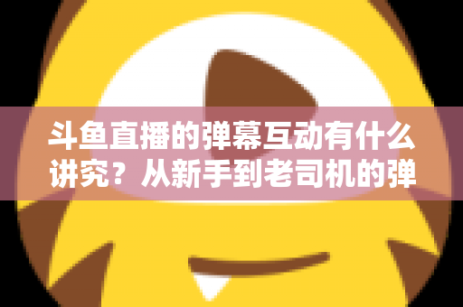 斗鱼直播的弹幕互动有什么讲究?从新手到老司机的弹幕文化完全指南 斗鱼直播的弹幕互动有什么讲究?从新手到老司机的弹幕文化完全指南