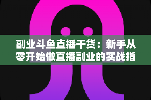 副业斗鱼直播干货：新手从零开始做直播副业的实战指南与变现技巧