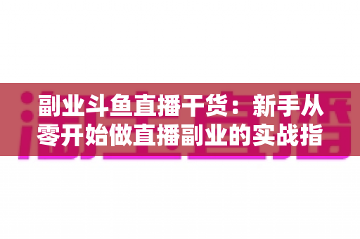 副业斗鱼直播干货：新手从零开始做直播副业的实战指南与变现技巧