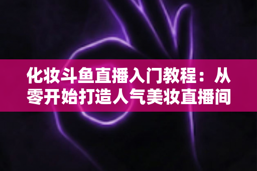 化妆斗鱼直播入门教程:从零开始打造人气美妆直播间的完整指南 化妆斗鱼直播入门教程:从零开始打造人气美妆直播间的完整指南