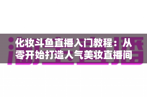 化妆斗鱼直播入门教程:从零开始打造人气美妆直播间的完整指南 化妆斗鱼直播入门教程:从零开始打造人气美妆直播间的完整指南