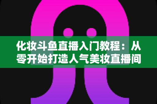 化妆斗鱼直播入门教程:从零开始打造人气美妆直播间的完整指南 化妆斗鱼直播入门教程:从零开始打造人气美妆直播间的完整指南
