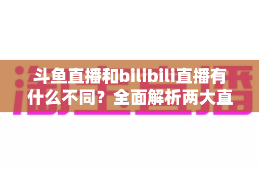 斗鱼直播和bilibili直播有什么不同？全面解析两大直播平台的核心差异与选择指南