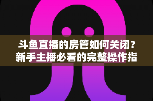 斗鱼直播的房管如何关闭?新手主播必看的完整操作指南与实用技巧 斗鱼直播的房管如何关闭?新手主播必看的完整操作指南与实用技巧