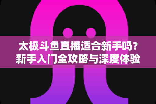 太极斗鱼直播适合新手吗?新手入门全攻略与深度体验解析 太极斗鱼直播适合新手吗?新手入门全攻略与深度体验解析
