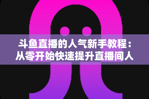 斗鱼直播的人气新手教程:从零开始快速提升直播间人气的完整指南 斗鱼直播的人气新手教程:从零开始快速提升直播间人气的完整指南