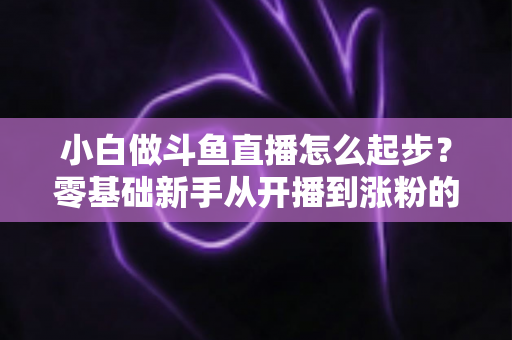 小白做斗鱼直播怎么起步？零基础新手从开播到涨粉的完整攻略