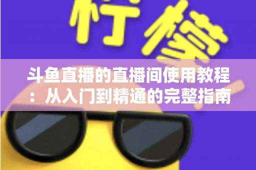 斗鱼直播的直播间使用教程：从入门到精通的完整指南