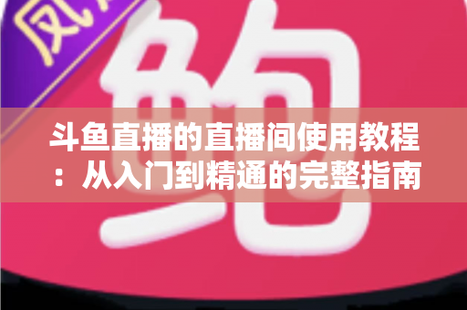 斗鱼直播的直播间使用教程：从入门到精通的完整指南