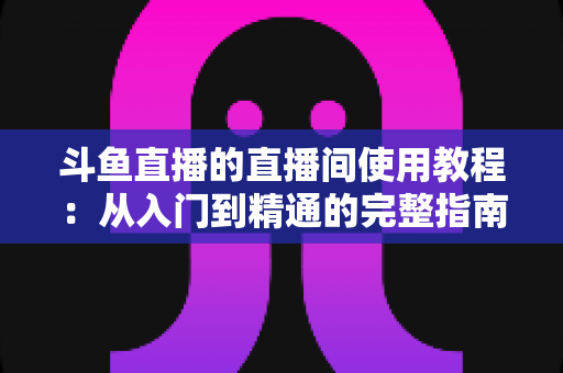 斗鱼直播的直播间使用教程：从入门到精通的完整指南