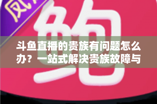 斗鱼直播的贵族有问题怎么办?一站式解决贵族故障与权益异常的实用指南 斗鱼直播的贵族有问题怎么办?一站式解决贵族故障与权益异常的实用指南