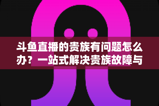 斗鱼直播的贵族有问题怎么办?一站式解决贵族故障与权益异常的实用指南 斗鱼直播的贵族有问题怎么办?一站式解决贵族故障与权益异常的实用指南