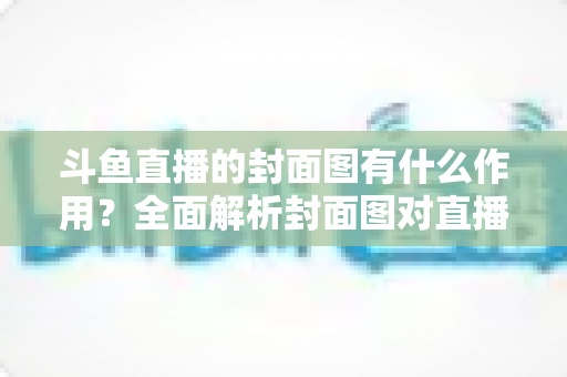 斗鱼直播的封面图有什么作用？全面解析封面图对直播间流量与人气的关键影响