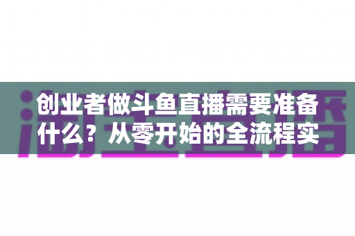 创业者做斗鱼直播需要准备什么?从零开始的全流程实战指南 创业者做斗鱼直播需要准备什么?从零开始的全流程实战指南