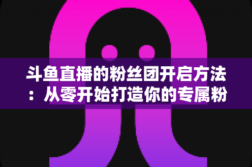 斗鱼直播的粉丝团开启方法:从零开始打造你的专属粉丝社群全面指南 斗鱼直播的粉丝团开启方法:从零开始打造你的专属粉丝社群全面指南
