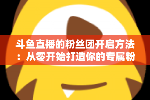 斗鱼直播的粉丝团开启方法:从零开始打造你的专属粉丝社群全面指南 斗鱼直播的粉丝团开启方法:从零开始打造你的专属粉丝社群全面指南