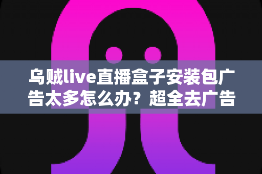 乌贼live直播盒子安装包广告太多怎么办？超全去广告攻略与避坑指南一文搞定
