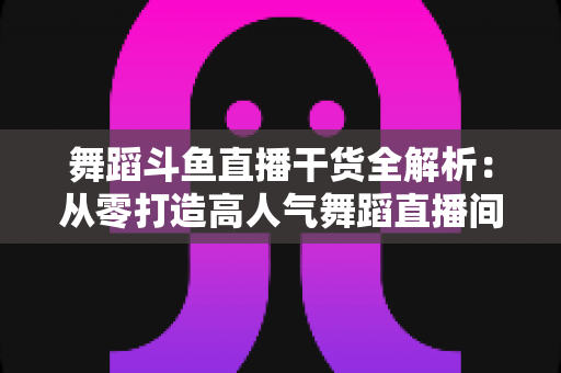 舞蹈斗鱼直播干货全解析:从零打造高人气舞蹈直播间的实战指南 舞蹈斗鱼直播干货全解析:从零打造高人气舞蹈直播间的实战指南