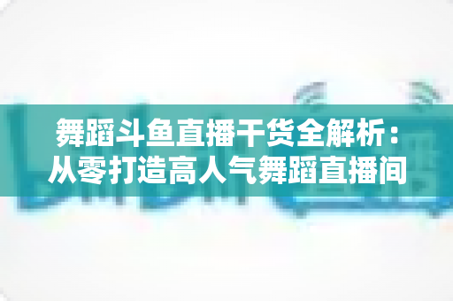 舞蹈斗鱼直播干货全解析：从零打造高人气舞蹈直播间的实战指南