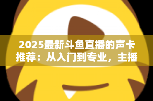 2025最新斗鱼直播的声卡推荐:从入门到专业,主播开播必备选购指南 2025最新斗鱼直播的声卡推荐:从入门到专业,主播开播必备选购指南