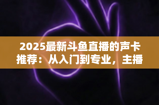 2025最新斗鱼直播的声卡推荐：从入门到专业，主播开播必备选购指南