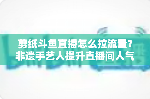 剪纸斗鱼直播怎么拉流量?非遗手艺人提升直播间人气的实战运营全攻略 剪纸斗鱼直播怎么拉流量?非遗手艺人提升直播间人气的实战运营全攻略